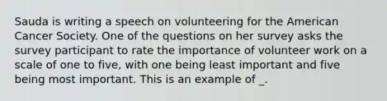 Sauda is writing a speech on volunteering for the American Cancer Society. One of the questions on her survey asks the survey participant to rate the importance of volunteer work on a scale of one to five, with one being least important and five being most important. This is an example of _.