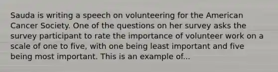 Sauda is writing a speech on volunteering for the American Cancer Society. One of the questions on her survey asks the survey participant to rate the importance of volunteer work on a scale of one to five, with one being least important and five being most important. This is an example of...