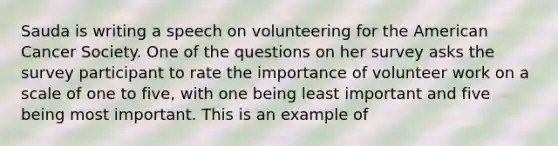 Sauda is writing a speech on volunteering for the American Cancer Society. One of the questions on her survey asks the survey participant to rate the importance of volunteer work on a scale of one to five, with one being least important and five being most important. This is an example of