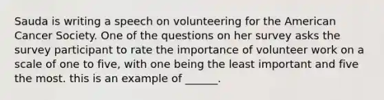 Sauda is writing a speech on volunteering for the American Cancer Society. One of the questions on her survey asks the survey participant to rate the importance of volunteer work on a scale of one to five, with one being the least important and five the most. this is an example of ______.