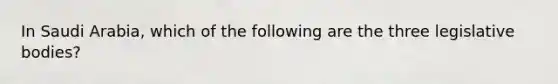 In Saudi Arabia, which of the following are the three legislative bodies?