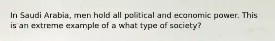 In Saudi Arabia, men hold all political and economic power. This is an extreme example of a what type of society?