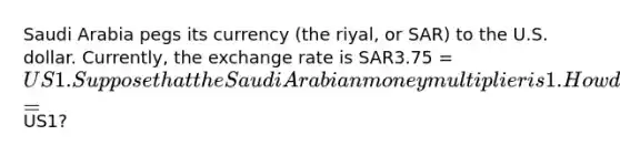 Saudi Arabia pegs its currency (the riyal, or SAR) to the U.S. dollar. Currently, the exchange rate is SAR3.75 = US1. Suppose that the Saudi Arabian money multiplier is 1. How does the Saudi Arabian central bank maintain the pegged exchange rate of SAR3.75 =US1?