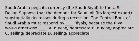 Saudi Arabia pegs its currency (the Saudi Riyal) to the U.S. Dollar. Suppose that the demand for Saudi oil (its largest export) substantially decreases during a recession. The Central Bank of Saudi Arabia must respond by ____ Riyals, because the Riyal would otherwise ____. A. buying/ depreciate B. buying/ appreciate C. selling/ depreciate D. selling/ appreciate