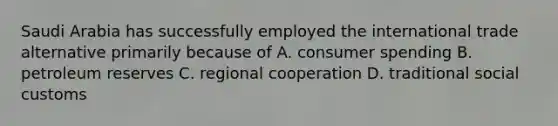 Saudi Arabia has successfully employed the international trade alternative primarily because of A. consumer spending B. petroleum reserves C. regional cooperation D. traditional social customs