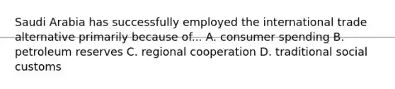 Saudi Arabia has successfully employed the international trade alternative primarily because of... A. consumer spending B. petroleum reserves C. regional cooperation D. traditional social customs