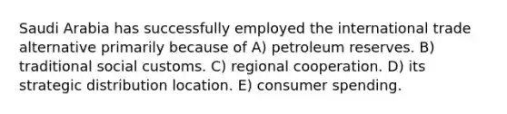 Saudi Arabia has successfully employed the international trade alternative primarily because of A) petroleum reserves. B) traditional social customs. C) regional cooperation. D) its strategic distribution location. E) consumer spending.