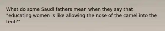 What do some Saudi fathers mean when they say that "educating women is like allowing the nose of the camel into the tent?"