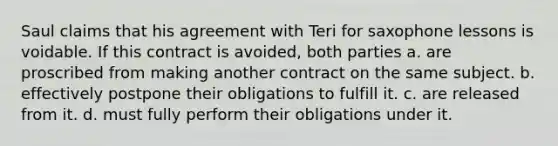 Saul claims that his agreement with Teri for saxophone lessons is voidable. If this contract is avoided, both parties a. are proscribed from making another contract on the same subject. b. effectively postpone their obligations to fulfill it. c. are released from it. d. must fully perform their obligations under it.