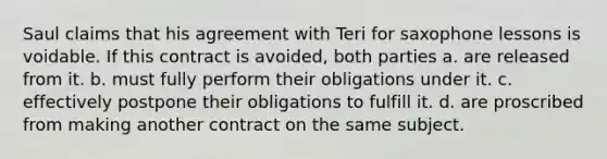 Saul claims that his agreement with Teri for saxophone lessons is voidable. If this contract is avoided, both parties a. are released from it. b. must fully perform their obligations under it. c. effectively postpone their obligations to fulfill it. d. are proscribed from making another contract on the same subject.