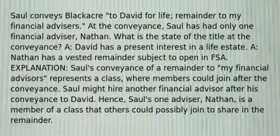 Saul conveys Blackacre "to David for life; remainder to my financial advisers." At the conveyance, Saul has had only one financial adviser, Nathan. What is the state of the title at the conveyance? A: David has a present interest in a life estate. A: Nathan has a vested remainder subject to open in FSA. EXPLANATION: Saul's conveyance of a remainder to "my financial advisors" represents a class, where members could join after the conveyance. Saul might hire another financial advisor after his conveyance to David. Hence, Saul's one adviser, Nathan, is a member of a class that others could possibly join to share in the remainder.