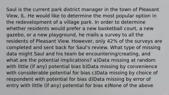 Saul is the current park district manager in the town of Pleasant View, IL. He would like to determine the most popular option in the redevelopment of a village park. In order to determine whether residents would prefer a new basketball court, a new gazebo, or a new playground, he mails a survey to all the residents of Pleasant View. However, only 42% of the surveys are completed and sent back for Saul's review. What type of missing data might Saul and his team be encountering/creating, and what are the potential implications? a)Data missing at random with little (if any) potential bias b)Data missing by convenience with considerable potential for bias c)Data missing by choice of respondent with potential for bias d)Data missing by error of entry with little (if any) potential for bias e)None of the above