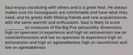 Saul enjoys socializing with others and is a great host. He always makes sure his houseguests are comfortable and have what they need, and he greets both lifelong friends and new acquaintances with the same warmth and enthusiasm. Saul is likely to score __________ on measures of the Big Five personality dimensions. high on openness to experience and high on extraversion low on conscientiousness and low on openness to experience high on extraversion and high on agreeableness high on neuroticism and low on agreeableness