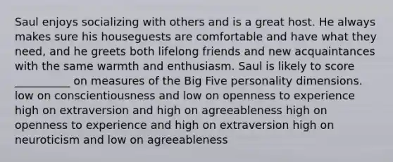 Saul enjoys socializing with others and is a great host. He always makes sure his houseguests are comfortable and have what they need, and he greets both lifelong friends and new acquaintances with the same warmth and enthusiasm. Saul is likely to score __________ on measures of the Big Five personality dimensions. low on conscientiousness and low on openness to experience high on extraversion and high on agreeableness high on openness to experience and high on extraversion high on neuroticism and low on agreeableness