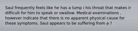 Saul frequently feels like he has a lump i his throat that makes ir difficult for him to speak or swallow. Medical examinations , however indicate that there is no apparent physical cause for these symptoms. Saul appears to be suffering from a ?