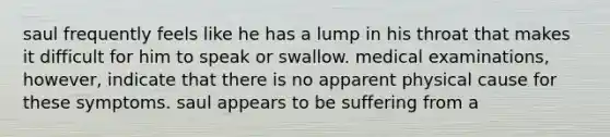 saul frequently feels like he has a lump in his throat that makes it difficult for him to speak or swallow. medical examinations, however, indicate that there is no apparent physical cause for these symptoms. saul appears to be suffering from a