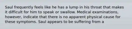 Saul frequently feels like he has a lump in his throat that makes it difficult for him to speak or swallow. Medical examinations, however, indicate that there is no apparent physical cause for these symptoms. Saul appears to be suffering from a