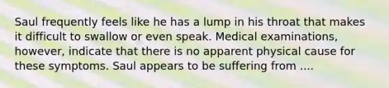 Saul frequently feels like he has a lump in his throat that makes it difficult to swallow or even speak. Medical examinations, however, indicate that there is no apparent physical cause for these symptoms. Saul appears to be suffering from ....