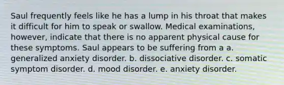 Saul frequently feels like he has a lump in his throat that makes it difficult for him to speak or swallow. Medical examinations, however, indicate that there is no apparent physical cause for these symptoms. Saul appears to be suffering from a a. generalized anxiety disorder. b. dissociative disorder. c. somatic symptom disorder. d. mood disorder. e. anxiety disorder.