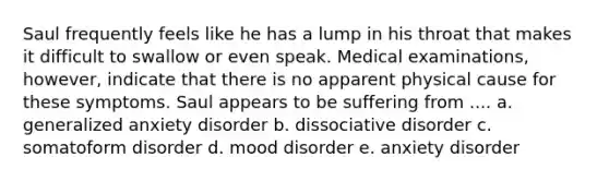 Saul frequently feels like he has a lump in his throat that makes it difficult to swallow or even speak. Medical examinations, however, indicate that there is no apparent physical cause for these symptoms. Saul appears to be suffering from .... a. generalized anxiety disorder b. dissociative disorder c. somatoform disorder d. mood disorder e. anxiety disorder