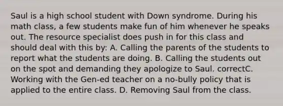 Saul is a high school student with Down syndrome. During his math class, a few students make fun of him whenever he speaks out. The resource specialist does push in for this class and should deal with this by: A. Calling the parents of the students to report what the students are doing. B. Calling the students out on the spot and demanding they apologize to Saul. correctC. Working with the Gen-ed teacher on a no-bully policy that is applied to the entire class. D. Removing Saul from the class.