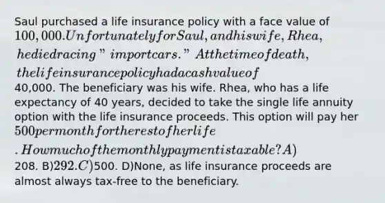 Saul purchased a life insurance policy with a face value of 100,000. Unfortunately for Saul, and his wife, Rhea, he died racing "import cars." At the time of death, the life insurance policy had a cash value of40,000. The beneficiary was his wife. Rhea, who has a life expectancy of 40 years, decided to take the single life annuity option with the life insurance proceeds. This option will pay her 500 per month for the rest of her life. How much of the monthly payment is taxable? A)208. B)292. C)500. D)None, as life insurance proceeds are almost always tax-free to the beneficiary.