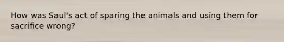 How was Saul's act of sparing the animals and using them for sacrifice wrong?