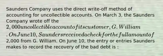 Saunders Company uses the direct write-off method of accounting for uncollectible accounts. On March 3, the Saunders Company wrote off the 2,000 uncollectible account of its customer, G. William. On June 10, Saunders received a check for the full amount of2,000 from G. William. On June 10, the entry or entries Saunders makes to record the recovery of the bad debt is :