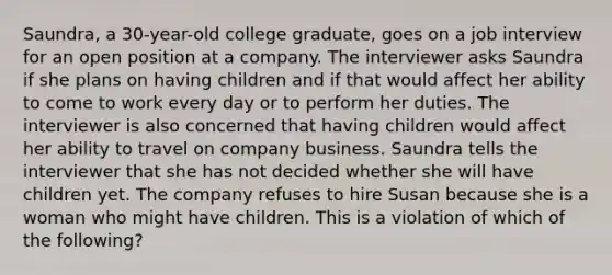 Saundra, a 30-year-old college graduate, goes on a job interview for an open position at a company. The interviewer asks Saundra if she plans on having children and if that would affect her ability to come to work every day or to perform her duties. The interviewer is also concerned that having children would affect her ability to travel on company business. Saundra tells the interviewer that she has not decided whether she will have children yet. The company refuses to hire Susan because she is a woman who might have children. This is a violation of which of the following?