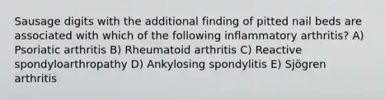 Sausage digits with the additional finding of pitted nail beds are associated with which of the following inflammatory arthritis? A) Psoriatic arthritis B) Rheumatoid arthritis C) Reactive spondyloarthropathy D) Ankylosing spondylitis E) Sjögren arthritis