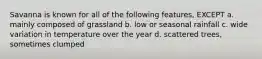 Savanna is known for all of the following features, EXCEPT a. mainly composed of grassland b. low or seasonal rainfall c. wide variation in temperature over the year d. scattered trees, sometimes clumped