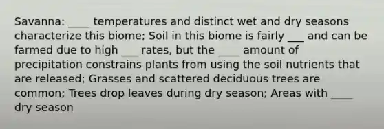 Savanna: ____ temperatures and distinct wet and dry seasons characterize this biome; Soil in this biome is fairly ___ and can be farmed due to high ___ rates, but the ____ amount of precipitation constrains plants from using the soil nutrients that are released; Grasses and scattered deciduous trees are common; Trees drop leaves during dry season; Areas with ____ dry season