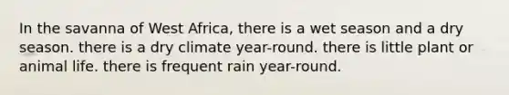 In the savanna of West Africa, there is a wet season and a dry season. there is a dry climate year-round. there is little plant or animal life. there is frequent rain year-round.