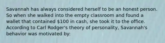 Savannah has always considered herself to be an honest person. So when she walked into the empty classroom and found a wallet that contained 100 in cash, she took it to the office. According to Carl Rodger's theory of personality, Savannah's behavior was motivated by: