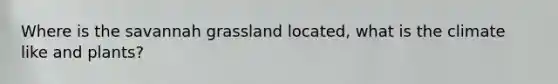 Where is the savannah grassland located, what is the climate like and plants?