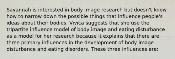 Savannah is interested in body image research but doesn't know how to narrow down the possible things that influence people's ideas about their bodies. Vivica suggests that she use the tripartite influence model of body image and eating disturbance as a model for her research because it explains that there are three primary influences in the development of body image disturbance and eating disorders. These three influences are: