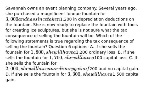 Savannah owns an event planning company. Several years ago, she purchased a magnificent fondue fountain for 3,000 and has since taken1,200 in depreciation deductions on the fountain. She is now ready to replace the fountain with tools for creating ice sculptures, but she is not sure what the tax consequence of selling the fountain will be. Which of the following statements is true regarding the tax consequence of selling the fountain? Question 6 options: A. If she sells the fountain for 1,800, she will have a1,200 ordinary loss. B. If she sells the fountain for 1,700, she will have a100 capital loss. C. If she sells the fountain for 2,000, she will have an ordinary gain of200 and no capital gain. D. If she sells the fountain for 3,300, she will have a1,500 capital gain.