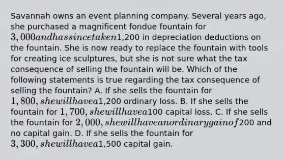 Savannah owns an event planning company. Several years ago, she purchased a magnificent fondue fountain for 3,000 and has since taken1,200 in depreciation deductions on the fountain. She is now ready to replace the fountain with tools for creating ice sculptures, but she is not sure what the tax consequence of selling the fountain will be. Which of the following statements is true regarding the tax consequence of selling the fountain? A. If she sells the fountain for 1,800, she will have a1,200 ordinary loss. B. If she sells the fountain for 1,700, she will have a100 capital loss. C. If she sells the fountain for 2,000, she will have an ordinary gain of200 and no capital gain. D. If she sells the fountain for 3,300, she will have a1,500 capital gain.