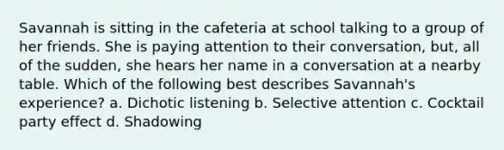 Savannah is sitting in the cafeteria at school talking to a group of her friends. She is paying attention to their conversation, but, all of the sudden, she hears her name in a conversation at a nearby table. Which of the following best describes Savannah's experience? a. Dichotic listening b. Selective attention c. Cocktail party effect d. Shadowing