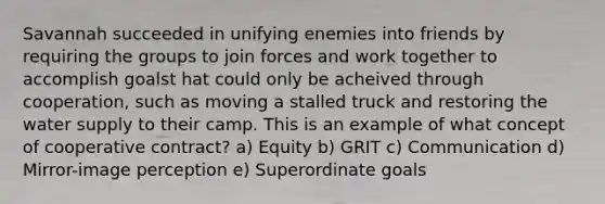 Savannah succeeded in unifying enemies into friends by requiring the groups to join forces and work together to accomplish goalst hat could only be acheived through cooperation, such as moving a stalled truck and restoring the water supply to their camp. This is an example of what concept of cooperative contract? a) Equity b) GRIT c) Communication d) Mirror-image perception e) Superordinate goals