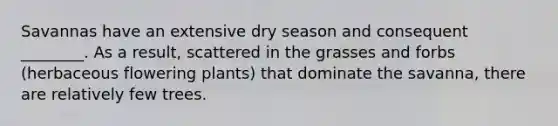 Savannas have an extensive dry season and consequent ________. As a result, scattered in the grasses and forbs (herbaceous flowering plants) that dominate the savanna, there are relatively few trees.