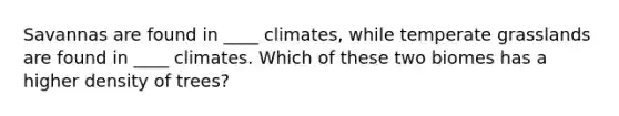 Savannas are found in ____ climates, while temperate grasslands are found in ____ climates. Which of these two biomes has a higher density of trees?