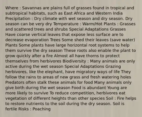 Where : Savannas are plains full of grasses found in tropical and subtropical habitats, such as East Africa and Western India Precipitation : Dry climate with wet season and dry season. Dry season can be very dry Temperature : Warm/Hot Plants : Grasses and scattered trees and shrubs Special Adaptations Grasses Have coarse vertical leaves that expose less surface are to decrease evaporation Trees Some shed their leaves (save water) Plants Some plants have large horizontal root systems to help them survive the dry season These roots also enable the plant to grow quickly after a fire Almost all have thorns to protect themselves from herbivores Biodiversity : Many animals are only active during the wet season Special Adaptations Grazing herbivores, like the elephant, have migratory ways of life They follow the rains to areas of new grass and fresh watering holes Predators often stalk these animals for food Many animals only give birth during the wet season Food is abundant Young are more likely to survive To reduce competition, herbivores eat vegetation of different heights than other species Soil : Fire helps to restore nutrients to the soil during the dry season. Soil is fertile Risks : Poaching