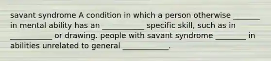 savant syndrome A condition in which a person otherwise _______ in mental ability has an ___________ specific skill, such as in ___________ or drawing. people with savant syndrome ________ in abilities unrelated to general ____________.