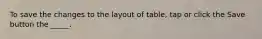To save the changes to the layout of table, tap or click the Save button the _____.
