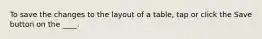 To save the changes to the layout of a table, tap or click the Save button on the ____.