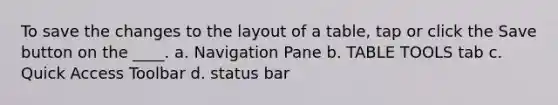 To save the changes to the layout of a table, tap or click the Save button on the ____. a. Navigation Pane b. TABLE TOOLS tab c. Quick Access Toolbar d. status bar