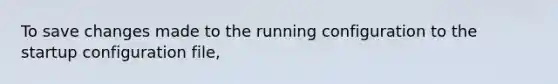 To save changes made to the running configuration to the startup configuration file,