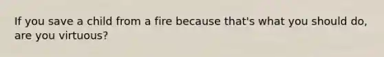 If you save a child from a fire because that's what you should do, are you virtuous?
