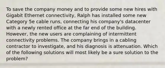 To save the company money and to provide some new hires with Gigabit Ethernet connectivity, Ralph has installed some new Category 5e cable runs, connecting his company's datacenter with a newly rented office at the far end of the building. However, the new users are complaining of intermittent connectivity problems. The company brings in a cabling contractor to investigate, and his diagnosis is attenuation. Which of the following solutions will most likely be a sure solution to the problem?